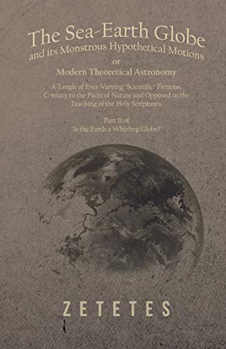 The Sea-Earth Globe and its Monstrous Hypothetical Motions; or Modern Theoretical Astronomy - A Tangle of Ever-Varying Scientific Fictions, Contrary ... - Part II of Is the Earth a Whirling Globe?