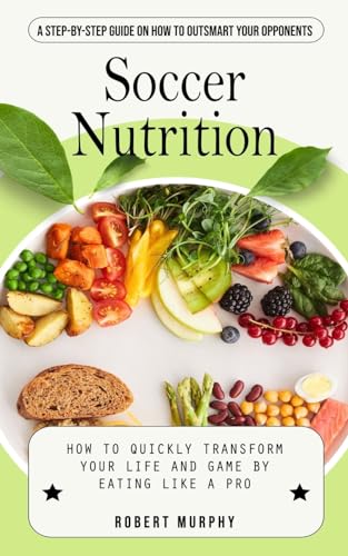 Soccer Nutrition: A Step-by-step Guide on How to Outsmart Your Opponents (How to Quickly Transform Your Life and Game by Eating Like a Pro)