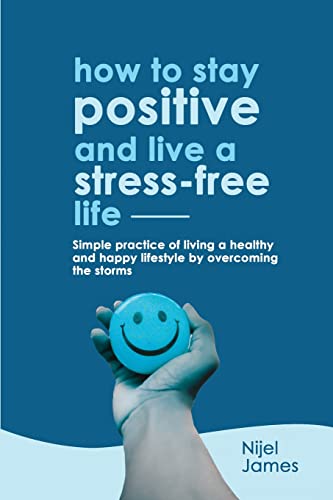 HOW TO STAY POSITIVE AND LIVE A STRESS-FREE LIFE: Simple Practice Of Living A Healthy And Happy Lifestyle By Overcoming the Storms