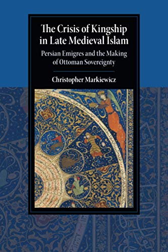 The Crisis of Kingship in Late Medieval Islam: Persian Emigres and the Making of Ottoman Sovereignty (Cambridge Studies in Islamic Civilization)