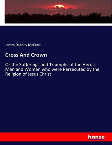 Cross And Crown: Or the Sufferings and Triumphs of the Heroic Men and Women who were Persecuted by the Religion of Jesus Christ