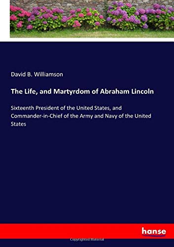 The Life, and Martyrdom of Abraham Lincoln: Sixteenth President of the United States, and Commander-in-Chief of the Army and Navy of the United States