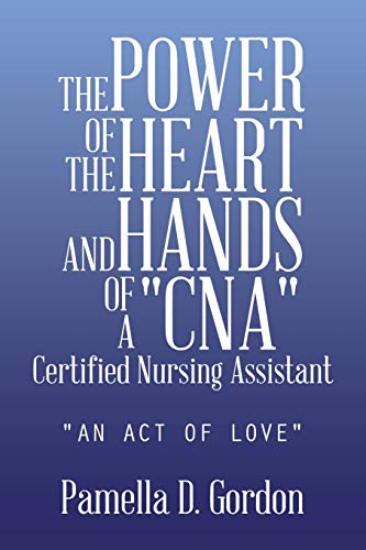 THE POWER OF THE HEART AND HANDS OF A CNACertified Nursing Assistant: AN ACT OF LOVE