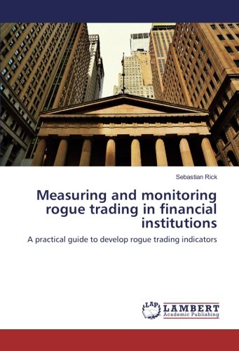 Measuring and monitoring rogue trading in financial institutions: A practical guide to develop rogue trading indicators