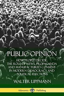 Public Opinion: How People Decide; The Role of News, Propaganda and Manufactured Consent in Modern Democracy and Political Elections