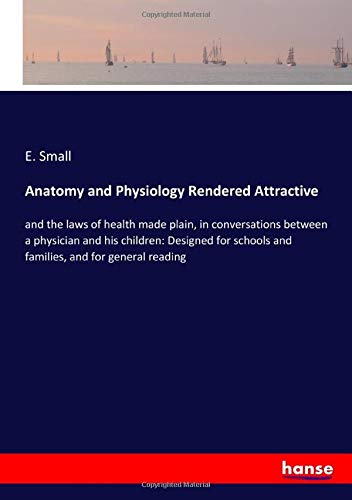 Anatomy and Physiology Rendered Attractive: and the laws of health made plain, in conversations between a physician and his children: Designed for schools and families, and for general reading