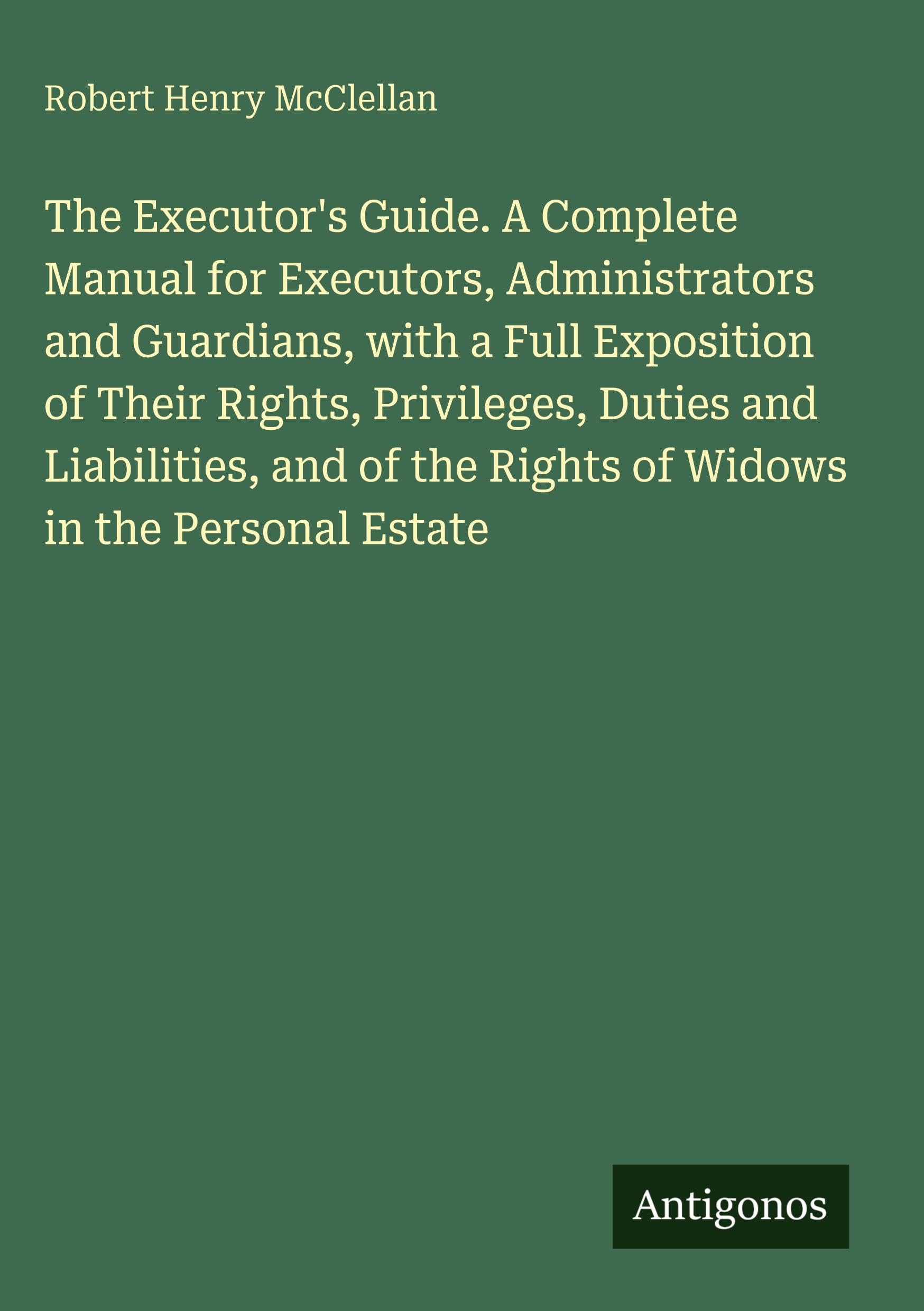 The Executor's Guide. A Complete Manual for Executors, Administrators and Guardians, with a Full Exposition of Their Rights, Privileges, Duties and ... the Rights of Widows in the Personal Estate