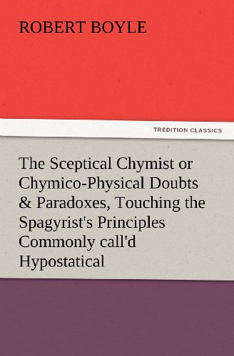 The Sceptical Chymist or Chymico-Physical Doubts & Paradoxes, Touching the Spagyrist's Principles Commonly call'd Hypostatical, As they are wont to be ... Discourse relating to the same Subject.