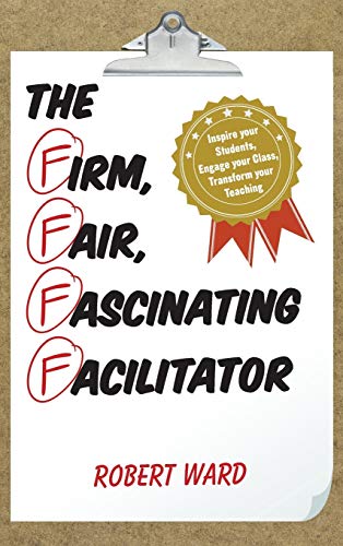 The Firm, Fair, Fascinating Facilitator: Inspire your Students, Engage your Class, Transform your Teaching