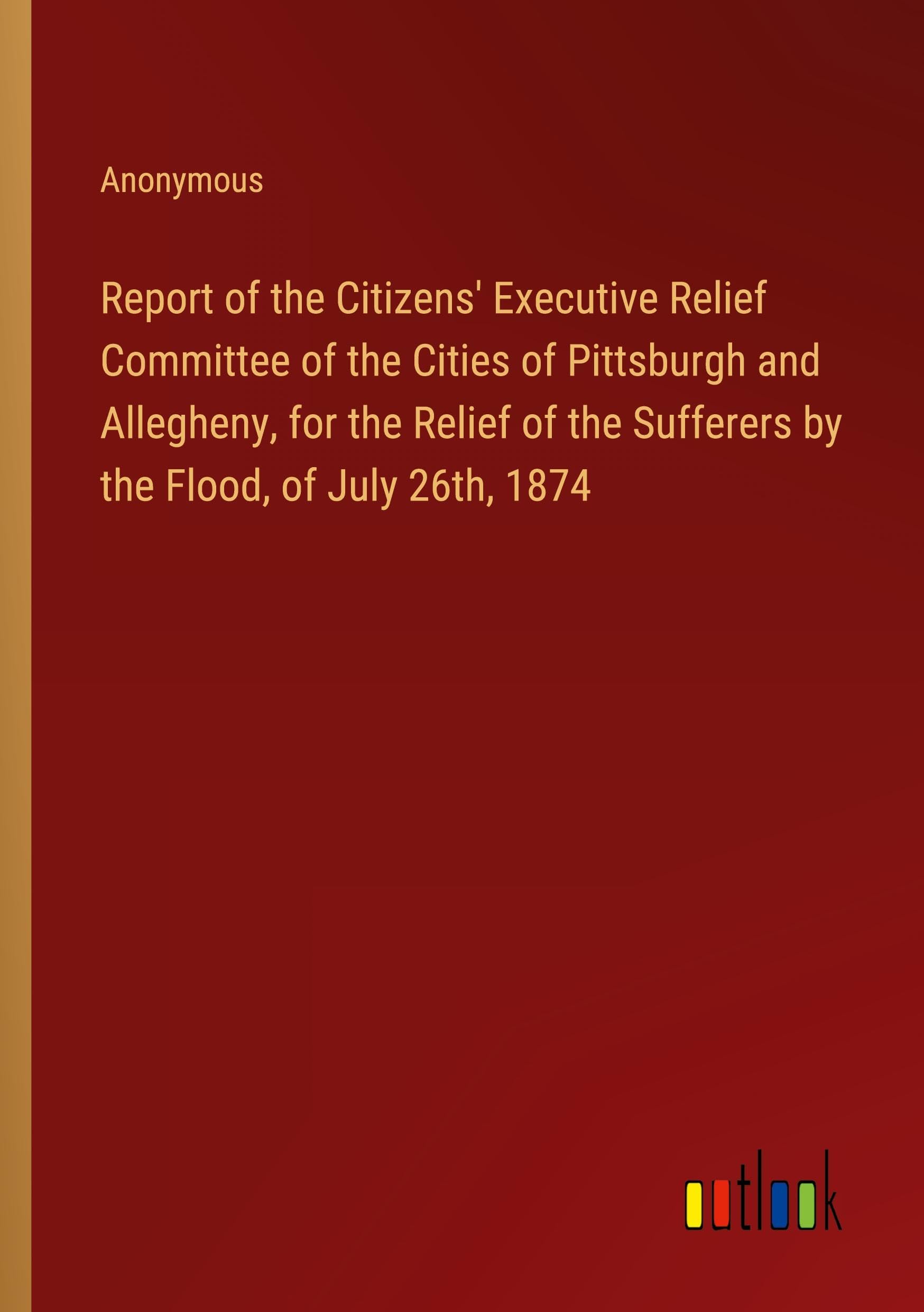 Report of the Citizens' Executive Relief Committee of the Cities of Pittsburgh and Allegheny, for the Relief of the Sufferers by the Flood, of July 26th, 1874