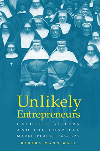 UNLIKELY ENTREPRENEURS: CATHOLIC SISTERS & THE HOSPITAL MARKETPLACE, 1865-1925 (WOMEN GENDER AND HEALTH)