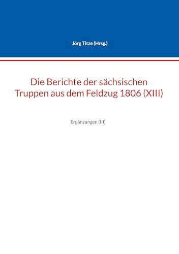 Die Berichte der sächsischen Truppen aus dem Feldzug 1806 (XIII): Ergänzungen (III) (Beiträge zur sächsischen Militärgeschichte zwischen 1793 und 1815)