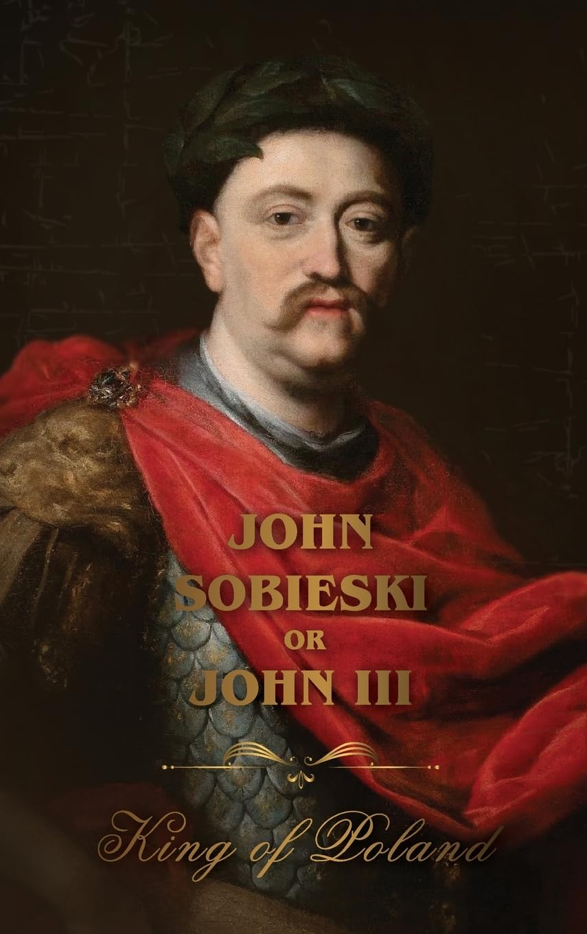 The Life of King John Sobieski: A Stirring Portrait of Poland's Heroic Defender of Europe: : A Stirring Portrait of Poland's Heroic Defender of Europe
