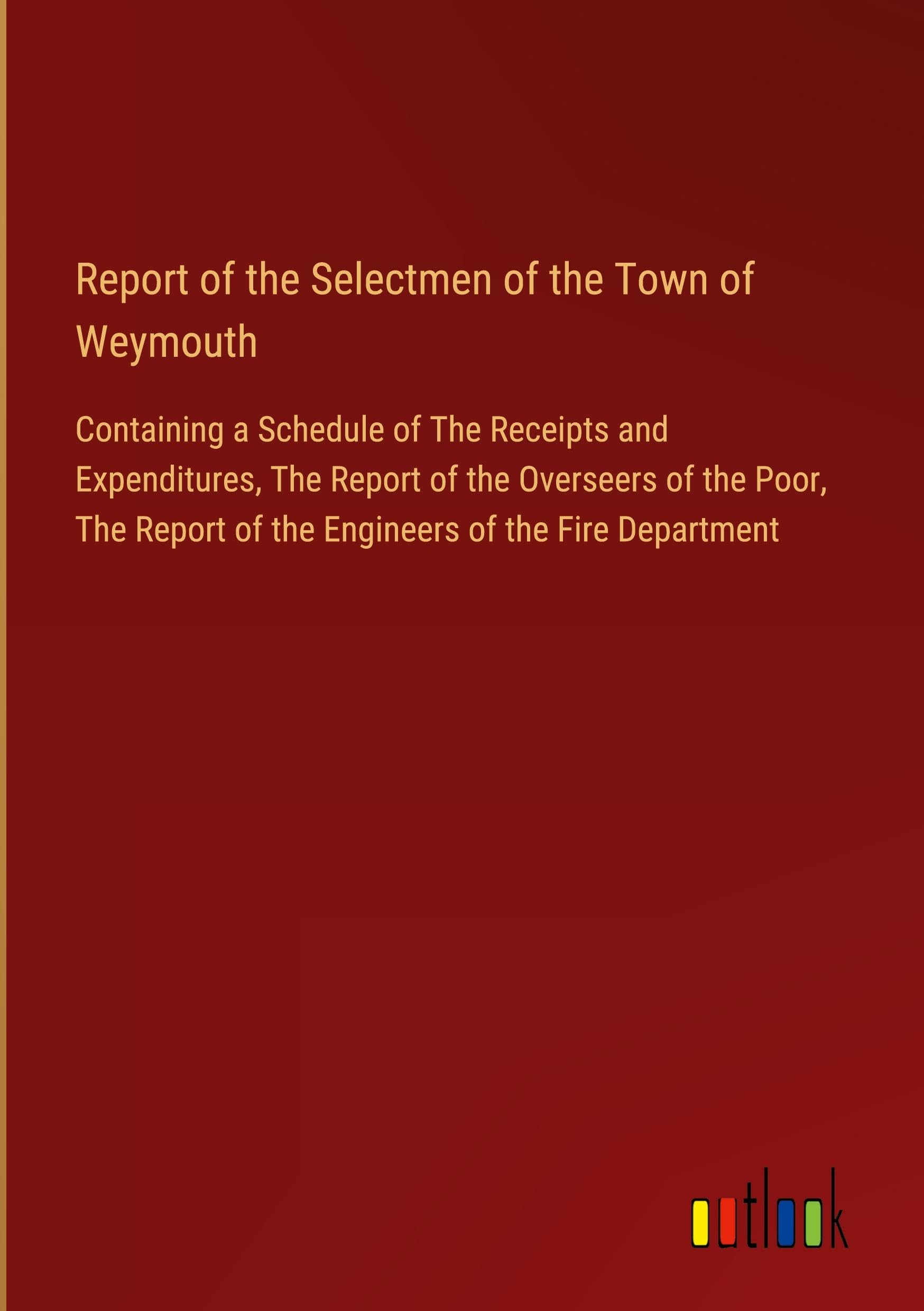 Report of the Selectmen of the Town of Weymouth: Containing a Schedule of The Receipts and Expenditures, The Report of the Overseers of the Poor, The Report of the Engineers of the Fire Department