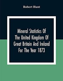 Mineral Statistics Of The United Kingdom Of Great Britain And Ireland For The Year 1873
