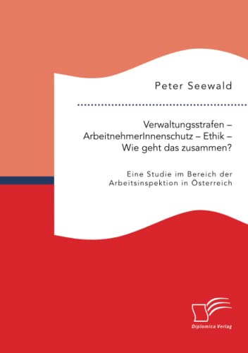 Verwaltungsstrafen – ArbeitnehmerInnenschutz – Ethik – Wie geht das zusammen? Eine Studie im Bereich der Arbeitsinspektion in Österreich