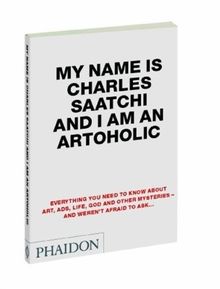 My Name is Charles Saatchi and I Am an Artoholic: Everything you need to know about Art, Ads, Life, God and other Mysteries - and weren't afraid to ask