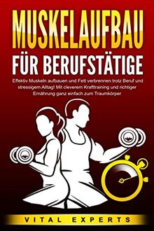 MUSKELAUFBAU FÜR BERUFSTÄTIGE: Effektiv Muskeln aufbauen und Fett verbrennen trotz Beruf und stressigem Alltag! Mit cleverem Krafttraining und richtiger Ernährung ganz einfach zum Traumkörper