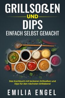 Grillsoßen und Dips einfach selbst gemacht: Das Kochbuch mit leckeren Grillsoßen und Dips für den nächsten Grillabend