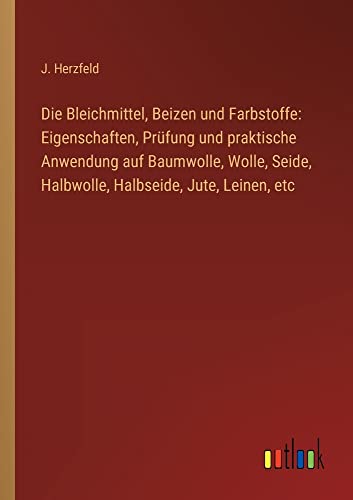 Die Bleichmittel, Beizen und Farbstoffe: Eigenschaften, Prüfung und praktische Anwendung auf Baumwolle, Wolle, Seide, Halbwolle, Halbseide, Jute, Leinen, etc