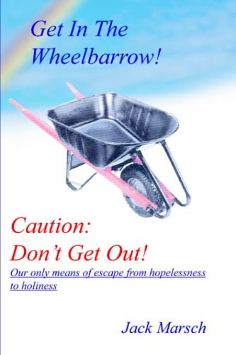 GET IN THE WHEELBARROW! CAUTION: DON'T GET OUT!: OUR ONLY MEANS OF ESCAPE FROM HOPELESSNESS TO HOLINESS