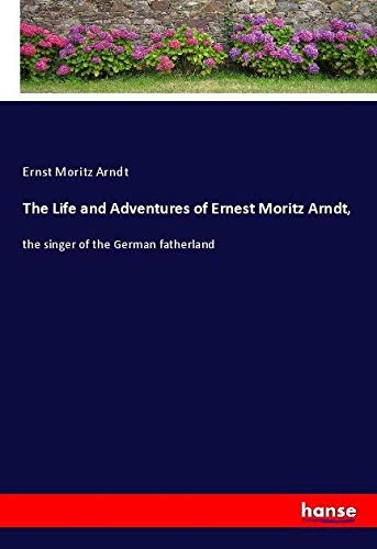The Life and Adventures of Ernest Moritz Arndt,: the singer of the German fatherland