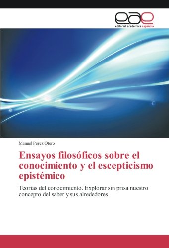 Ensayos filosóficos sobre el conocimiento y el escepticismo epistémico: Teorías del conocimiento. Explorar sin prisa nuestro concepto del saber y sus alrededores