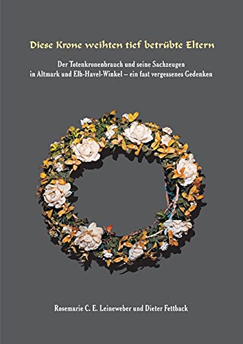 Diese Krone weihten tief betrübte Eltern: Der Totenkronenbrauch und seine Sachzeugen in Altmark und Elb-Havel-Winkel - ein fast vergessenes Gedenken -