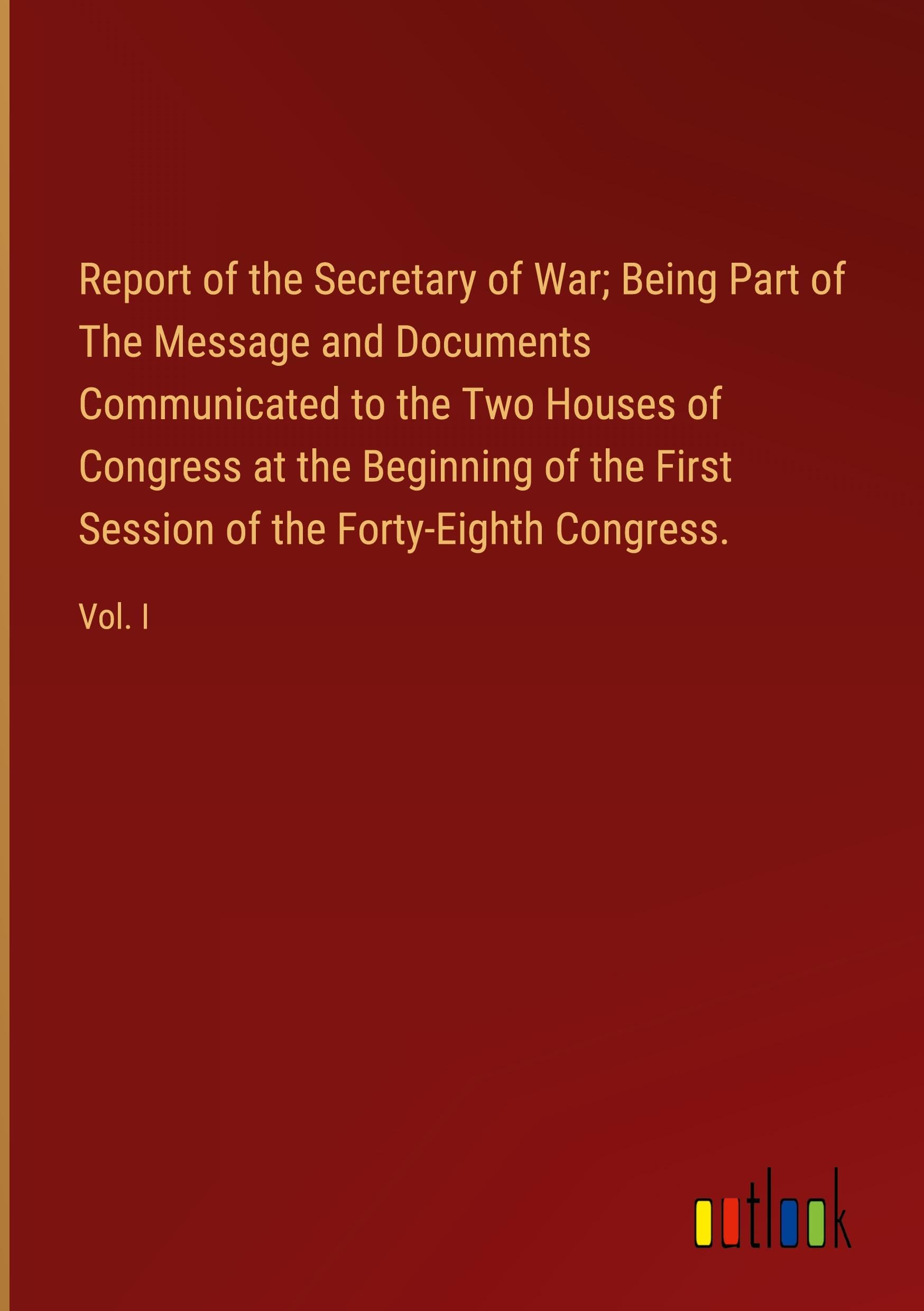 Report of the Secretary of War; Being Part of The Message and Documents Communicated to the Two Houses of Congress at the Beginning of the First Session of the Forty-Eighth Congress.: Vol. I