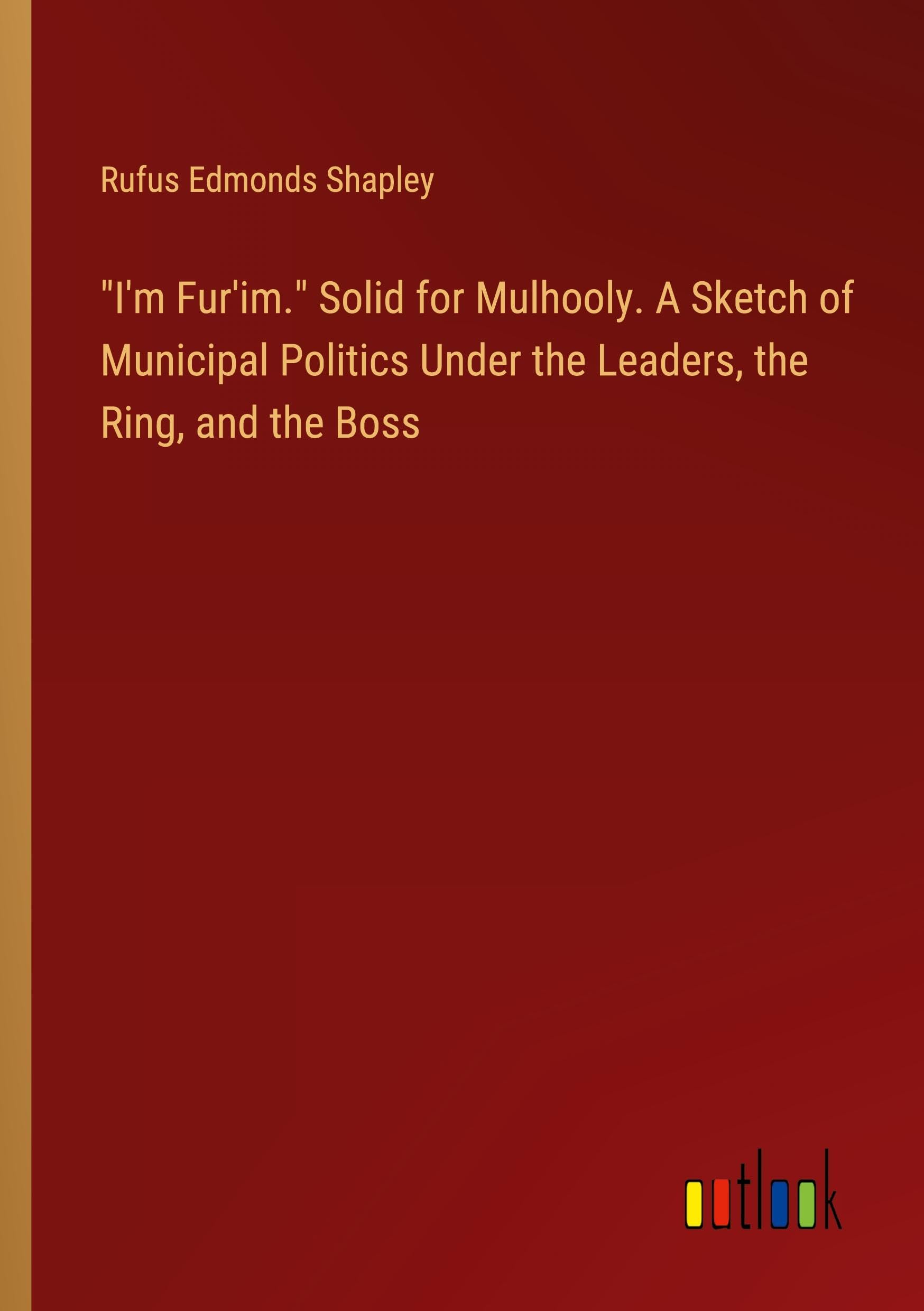 I'm Fur'im. Solid for Mulhooly. A Sketch of Municipal Politics Under the Leaders, the Ring, and the Boss