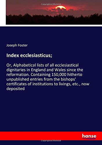 Index ecclesiasticus;: Or, Alphabetical lists of all ecclesiastical dignitaries in England and Wales since the reformation. Containing 150,000 ... institutions to livings, etc., now deposited