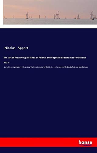 The Art of Preserving All Kinds of Animal and Vegetable Substances for Several Years: 2nd ed.A work published by the order of the French minister of ... report of the Board of arts and manufactures