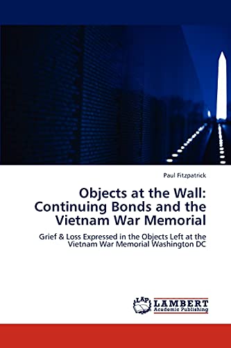 Objects at the Wall: Continuing Bonds and the Vietnam War Memorial: Grief & Loss Expressed in the Objects Left at the Vietnam War Memorial Washington DC