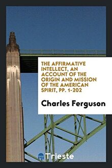 The Affirmative Intellect, an Account of the Origin and Mission of the American Spirit, pp. 1-202
