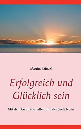 Erfolgreich und glücklich sein: Mit dem Geist erschaffen und der Seele leben
