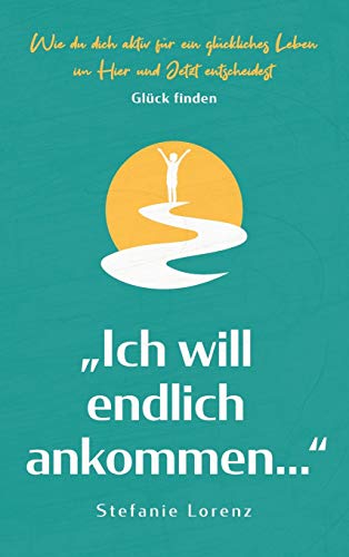 Glück finden: Ich will endlich ankommen... - Wie du dich aktiv für ein glückliches Leben im Hier und Jetzt entscheidest