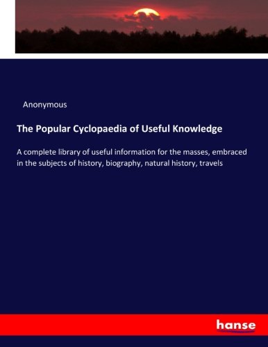 The Popular Cyclopaedia of Useful Knowledge: A complete library of useful information for the masses, embraced in the subjects of history, biography, natural history, travels
