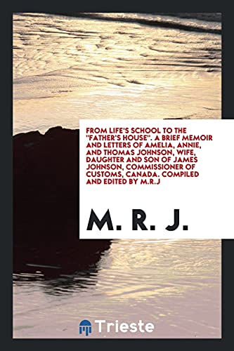 From life's school to the Father's house. A brief memoir and letters of Amelia, Annie, and Thomas Johnson, wife, daughter and son of James Johnson, ... customs, Canada. Compiled and edited by M.R.J