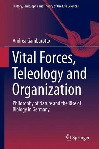 Vital Forces, Teleology and Organization: Philosophy of Nature and the Rise of Biology in Germany (History, Philosophy and Theory of the Life Sciences)