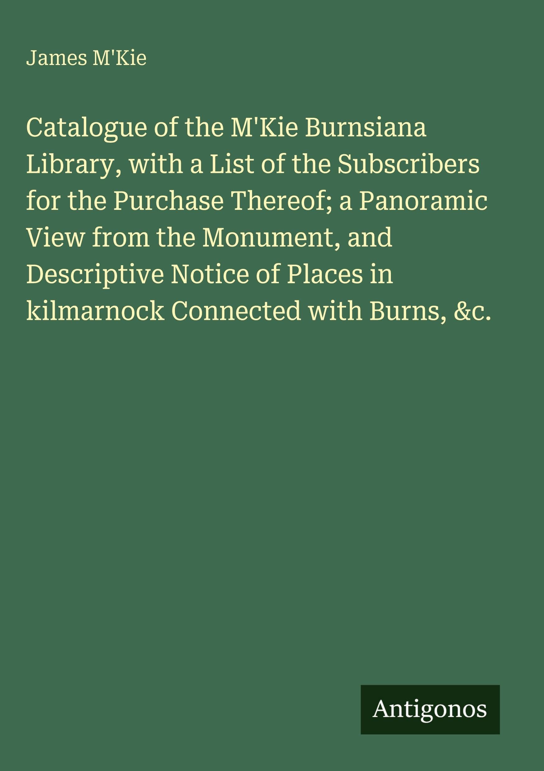 Catalogue of the M'Kie Burnsiana Library, with a List of the Subscribers for the Purchase Thereof; a Panoramic View from the Monument, and Descriptive ... in kilmarnock Connected with Burns, &c.