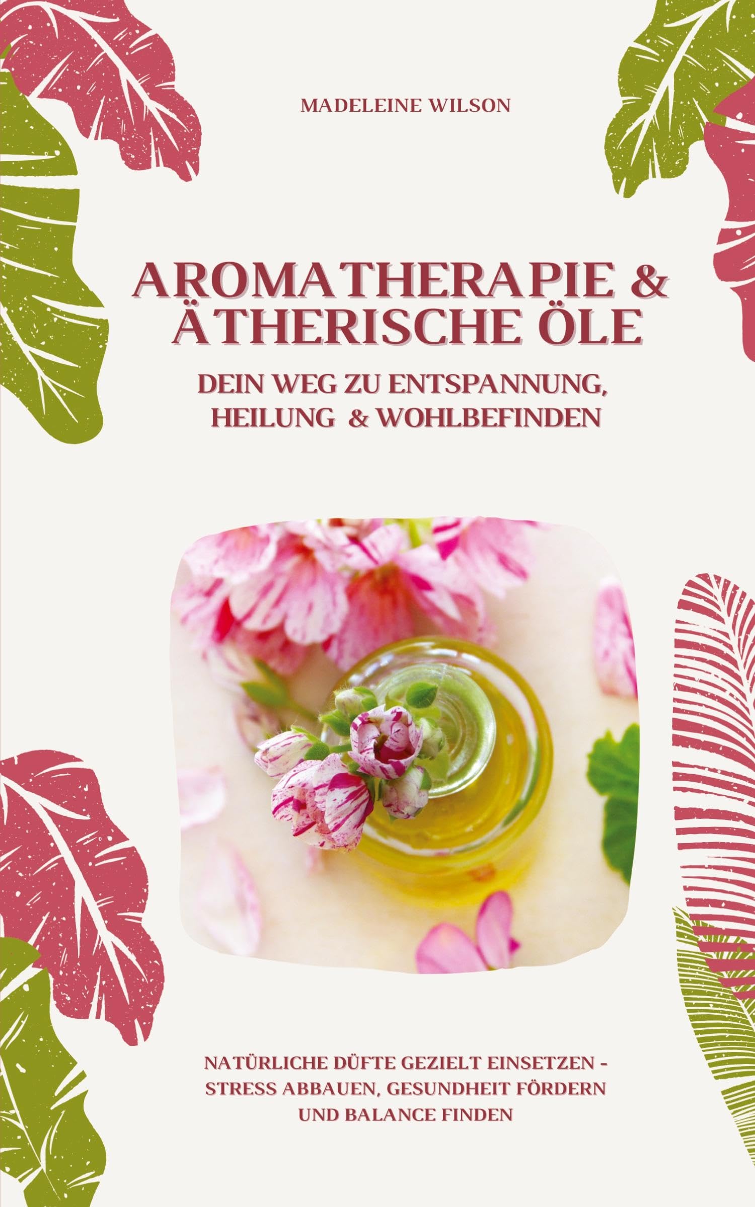 Aromatherapie und Ätherische Öle: Dein Weg zu Entspannung, Heilung und Wohlbefinden (Natürliche Düfte gezielt einsetzen – Stress abbauen, Gesundheit fördern und Balance finden)