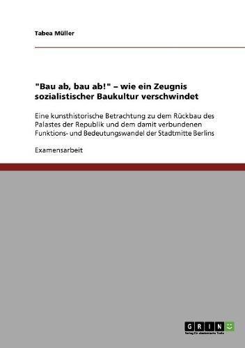 Bau ab, bau ab! - wie ein Zeugnis sozialistischer Baukultur verschwindet: Eine kunsthistorische Betrachtung zu dem Rückbau des Palastes der Republik ... und Bedeutungswandel der Stadtmitte Berlins