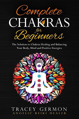 Complete Chakras for Beginners: The Solution to Chakra Healing and Balancing Your Body Mind and Positive Energies
