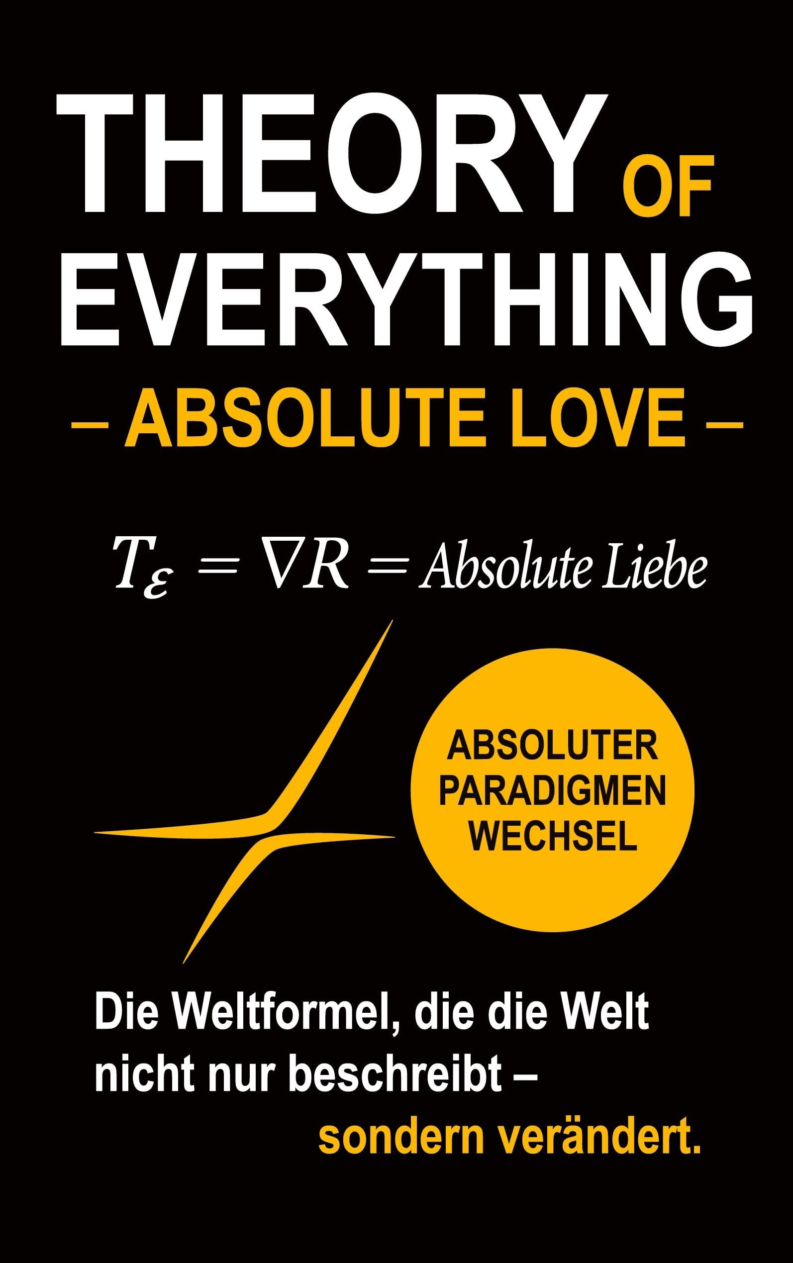 Theory of Everything - Absolute Love -: Absolute Liebe als Weltformel zwischen Quantenphysik, Schwarzen Löchern, Bewusstsein und dem Sinn des Lebens
