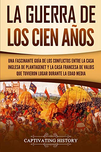 La Guerra de los Cien Años: Una Fascinante Guía de los Conflictos entre la Casa Inglesa de Plantagenet y la Casa Francesa de Valois que Tuvieron Lugar Durante la Edad Media (La época medieval)