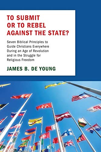To Submit or to Rebel against the State?: Seven Biblical Principles to Guide Christians Everywhere During an Age of Revolution and in the Struggle for Religious Freedom