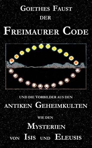 Goethes Faust, der Freimaurer-Code und die Vorbilder aus den antiken Geheimkulten wie den Mysterien von Isis und Eleusis: Goethes Faust-Dichtung ... Eine neue Stufe der Goetheforschung?