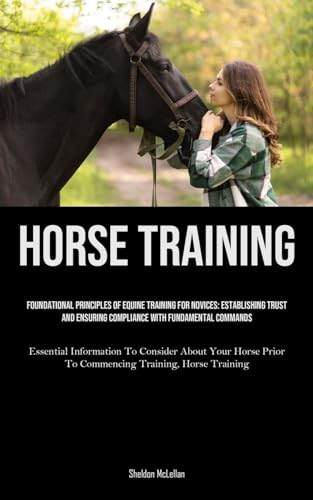 Horse Training: Foundational Principles Of Equine Training For Novices: Establishing Trust And Ensuring Compliance With Fundamental Commands ... Prior To Commencing Training, Horse Training)
