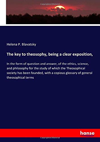 The key to theosophy, being a clear exposition,: In the form of question and answer, of the ethics, science, and philosophy for the study of which the ... glossary of general theosophical terms