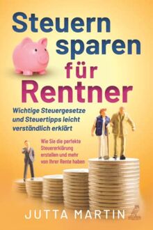 Steuern sparen für Rentner: Wichtige Steuergesetze und Steuertipps leicht verständlich erklärt - Wie Sie die perfekte Steuererklärung erstellen und mehr von Ihrer Rente haben